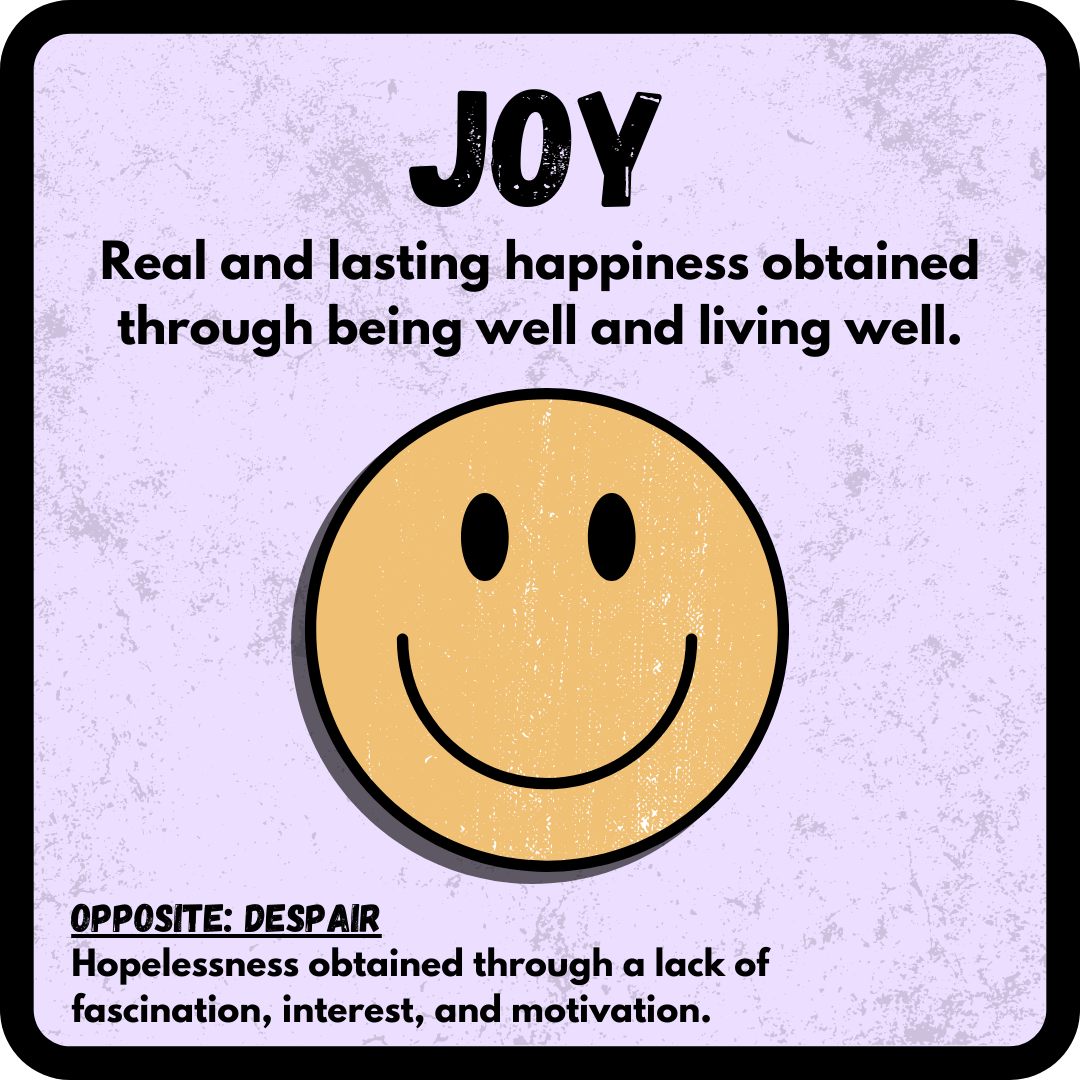 Joy: Real and lasting happiness obtained through being well and living well. OPPOSITE: Despair--Hopelessness obtained through a lack of fascination, interest, and motivation. 